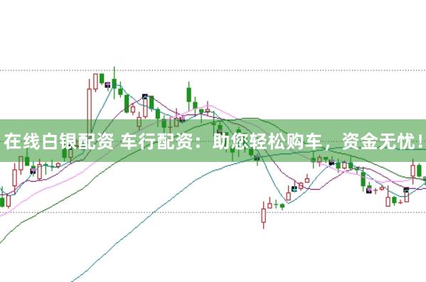 在线白银配资 车行配资:助您轻松购车,资金无忧!