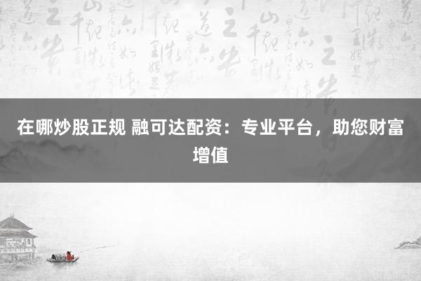 在哪炒股正规 融可达配资：专业平台，助您财富增值