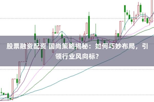股票融资配资 国尚策略揭秘：如何巧妙布局，引领行业风向标？