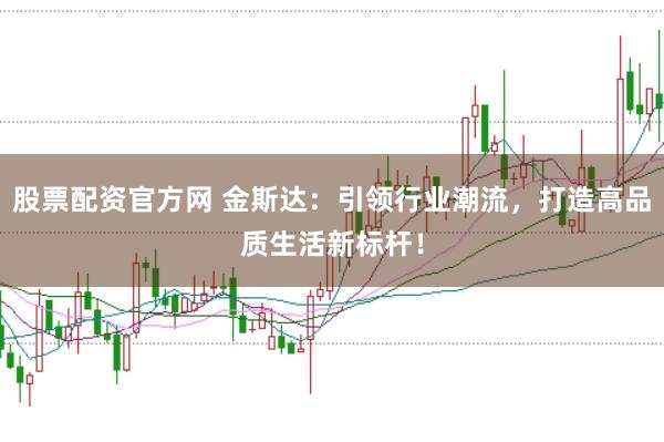 股票配资官方网 金斯达：引领行业潮流，打造高品质生活新标杆！