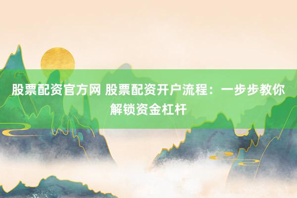 股票配资官方网 股票配资开户流程：一步步教你解锁资金杠杆