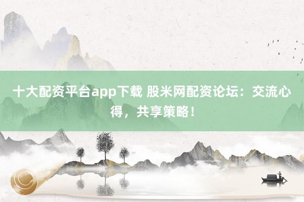 十大配资平台app下载 股米网配资论坛：交流心得，共享策略！