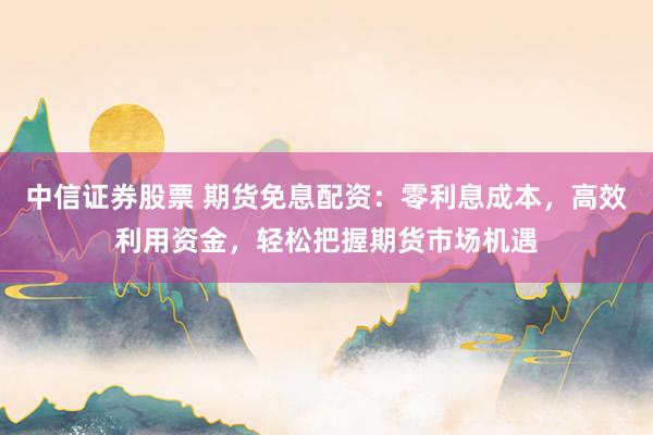 中信证券股票 期货免息配资:零利息成本,高效利用资金,轻松把握期货市场机遇