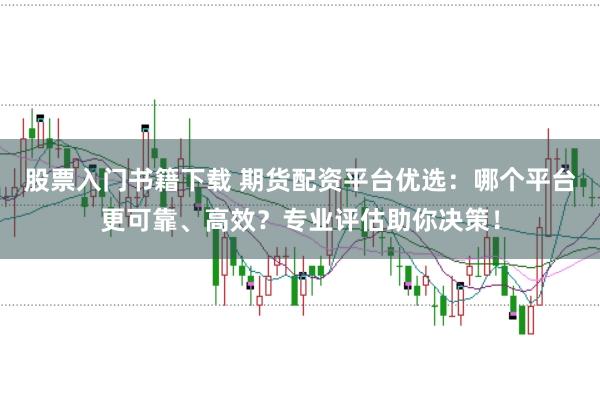 股票入门书籍下载 期货配资平台优选：哪个平台更可靠、高效？专业评估助你决策！