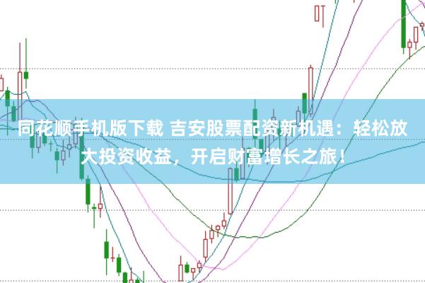 同花顺手机版下载 吉安股票配资新机遇：轻松放大投资收益，开启财富增长之旅！