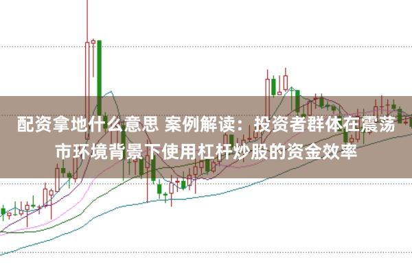 配资拿地什么意思 案例解读：投资者群体在震荡市环境背景下使用杠杆炒股的资金效率