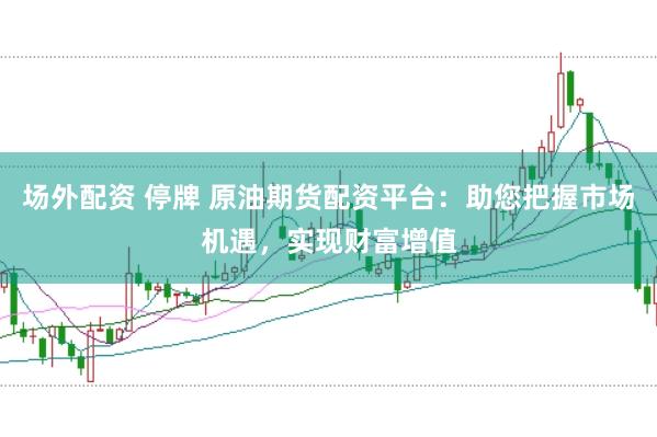 场外配资 停牌 原油期货配资平台：助您把握市场机遇，实现财富增值