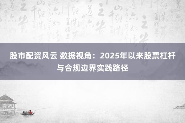 股市配资风云 数据视角：2025年以来股票杠杆与合规边界实践路径