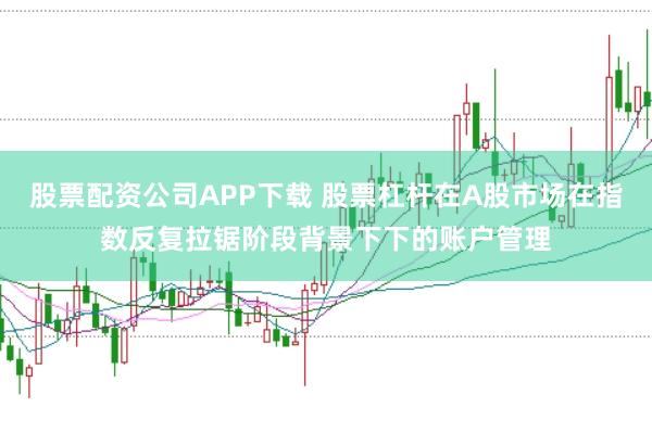 股票配资公司APP下载 股票杠杆在A股市场在指数反复拉锯阶段背景下下的账户管理