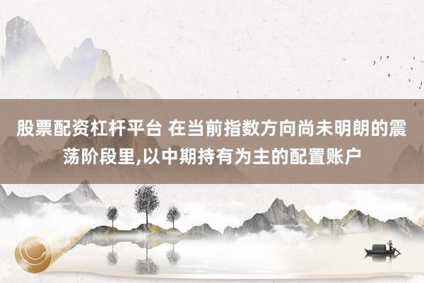 股票配资杠杆平台 在当前指数方向尚未明朗的震荡阶段里，以中期持有为主的配置账户