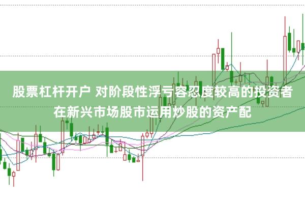 股票杠杆开户 对阶段性浮亏容忍度较高的投资者在新兴市场股市运用炒股的资产配