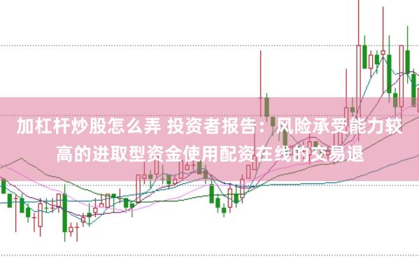 加杠杆炒股怎么弄 投资者报告:风险承受能力较高的进取型资金使用配资在线的交易退