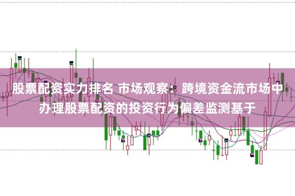 股票配资实力排名 市场观察：跨境资金流市场中办理股票配资的投资行为偏差监测基于