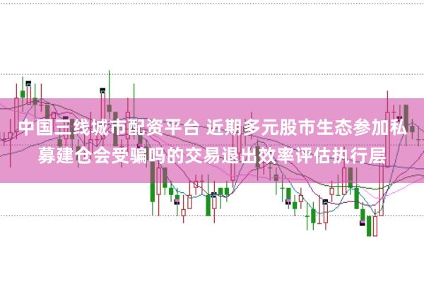 中国三线城市配资平台 近期多元股市生态参加私募建仓会受骗吗的交易退出效率评估执行层