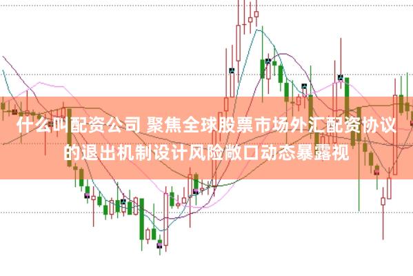 什么叫配资公司 聚焦全球股票市场外汇配资协议的退出机制设计风险敞口动态暴露视