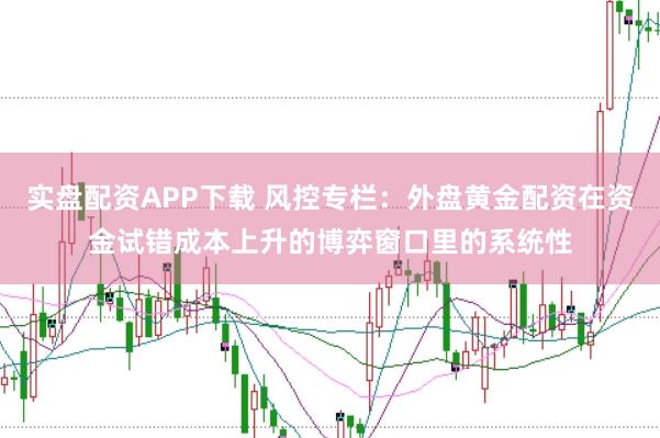实盘配资APP下载 风控专栏：外盘黄金配资在资金试错成本上升的博弈窗口里的系统性