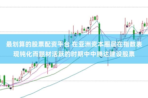 最划算的股票配资平台 在亚洲资本圈层在指数表现钝化而题材活跃的时期中中腾达建设股票