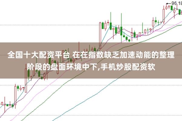 全国十大配资平台 在在指数缺乏加速动能的整理阶段的盘面环境中下,手机炒股配资软