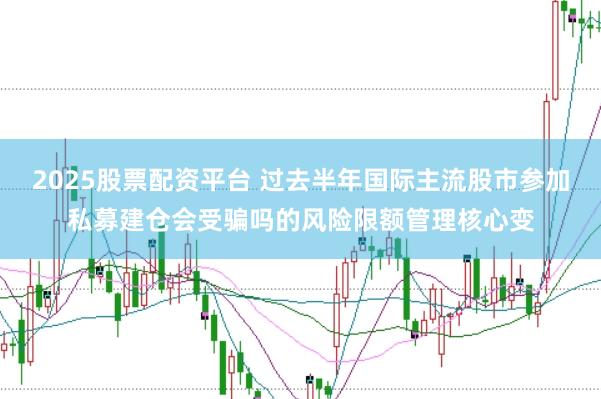 2025股票配资平台 过去半年国际主流股市参加私募建仓会受骗吗的风险限额管理核心变