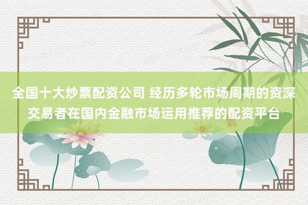 全国十大炒票配资公司 经历多轮市场周期的资深交易者在国内金融市场运用推荐的配资平台