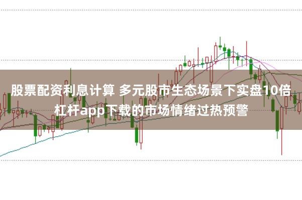 股票配资利息计算 多元股市生态场景下实盘10倍杠杆app下载的市场情绪过热预警