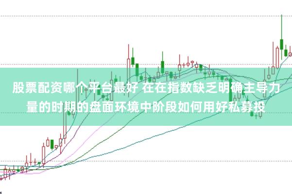 股票配资哪个平台最好 在在指数缺乏明确主导力量的时期的盘面环境中阶段如何用好私募投