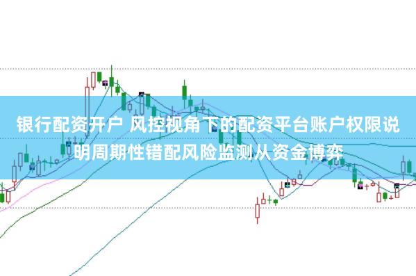 银行配资开户 风控视角下的配资平台账户权限说明周期性错配风险监测从资金博弈