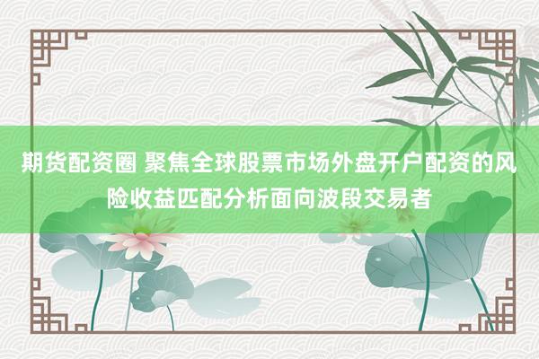 期货配资圈 聚焦全球股票市场外盘开户配资的风险收益匹配分析面向波段交易者