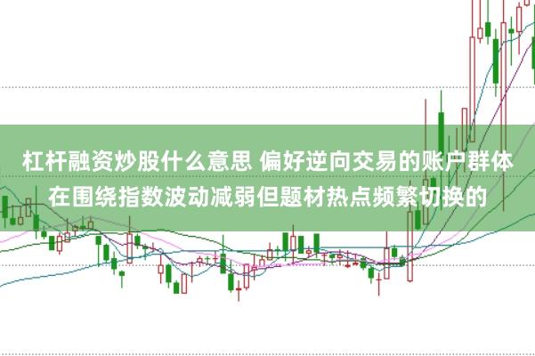 杠杆融资炒股什么意思 偏好逆向交易的账户群体在围绕指数波动减弱但题材热点频繁切换的