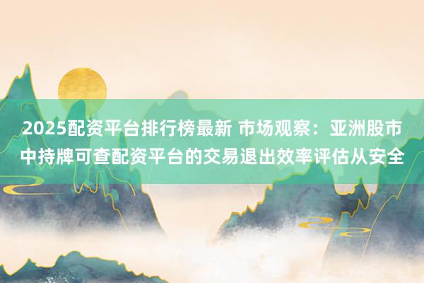 2025配资平台排行榜最新 市场观察：亚洲股市中持牌可查配资平台的交易退出效率评估从安全