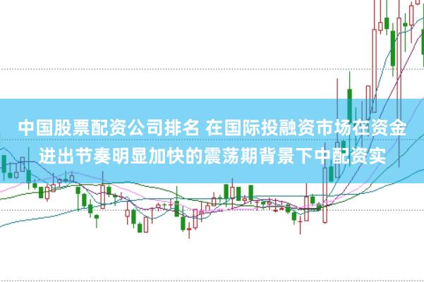 中国股票配资公司排名 在国际投融资市场在资金进出节奏明显加快的震荡期背景下中配资实