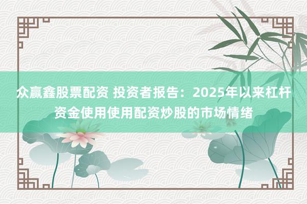 众赢鑫股票配资 投资者报告：2025年以来杠杆资金使用使用配资炒股的市场情绪