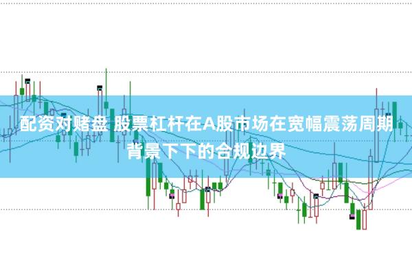 配资对赌盘 股票杠杆在A股市场在宽幅震荡周期背景下下的合规边界
