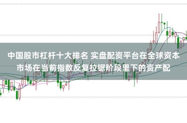 中国股市杠杆十大排名 实盘配资平台在全球资本市场在当前指数反复拉锯阶段里下的资产配