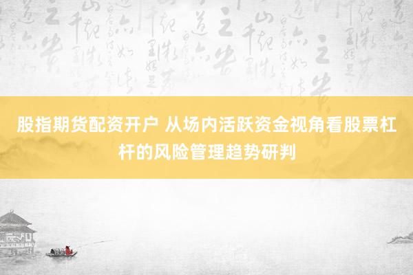 股指期货配资开户 从场内活跃资金视角看股票杠杆的风险管理趋势研判