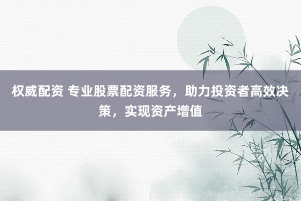 权威配资 专业股票配资服务，助力投资者高效决策，实现资产增值