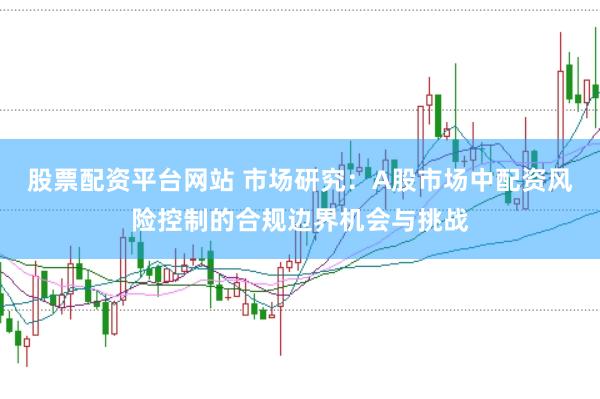 股票配资平台网站 市场研究：A股市场中配资风险控制的合规边界机会与挑战