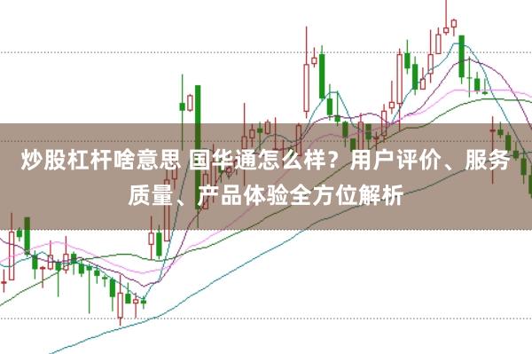 炒股杠杆啥意思 国华通怎么样?用户评价、服务质量、产品体验全方位解析
