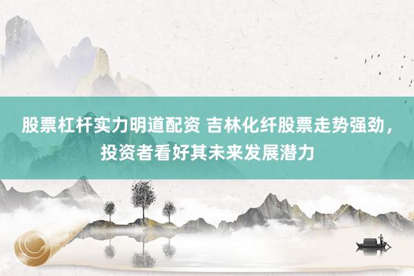 股票杠杆实力明道配资 吉林化纤股票走势强劲,投资者看好其未来发展潜力