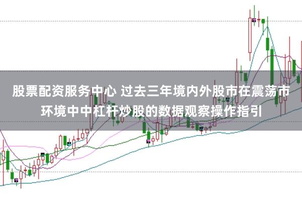 股票配资服务中心 过去三年境内外股市在震荡市环境中中杠杆炒股的数据观察操作指引