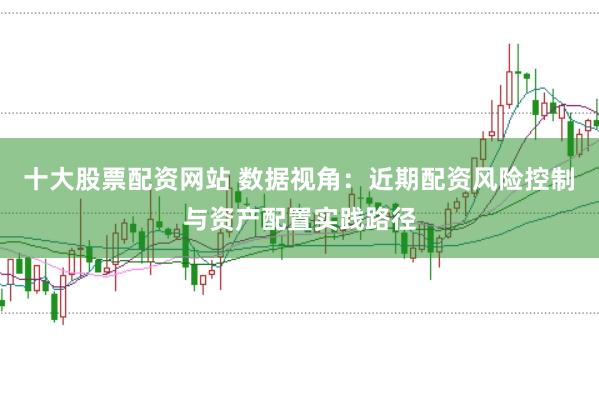十大股票配资网站 数据视角：近期配资风险控制与资产配置实践路径