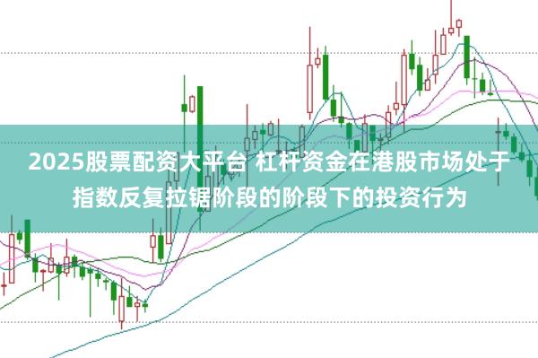 2025股票配资大平台 杠杆资金在港股市场处于指数反复拉锯阶段的阶段下的投资行为