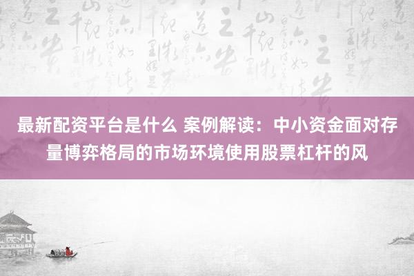 最新配资平台是什么 案例解读：中小资金面对存量博弈格局的市场环境使用股票杠杆的风