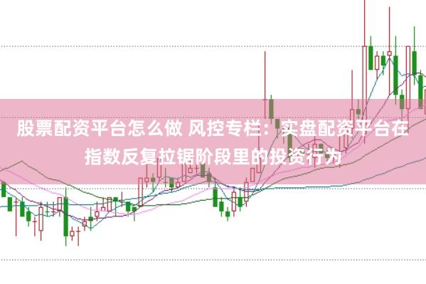 股票配资平台怎么做 风控专栏：实盘配资平台在指数反复拉锯阶段里的投资行为