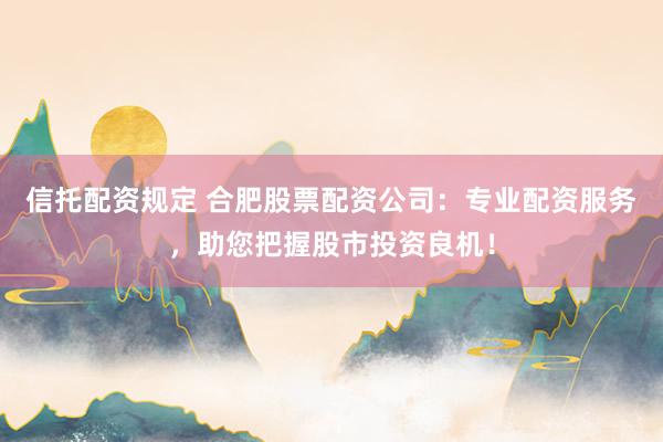 信托配资规定 合肥股票配资公司：专业配资服务，助您把握股市投资良机！