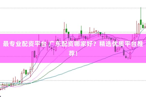 最专业配资平台 广东配资哪家好？精选优质平台推荐！
