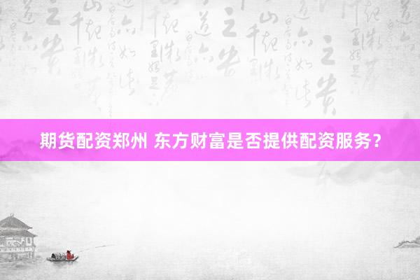 期货配资郑州 东方财富是否提供配资服务？