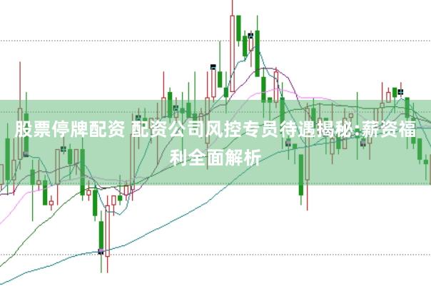 股票停牌配资 配资公司风控专员待遇揭秘:薪资福利全面解析
