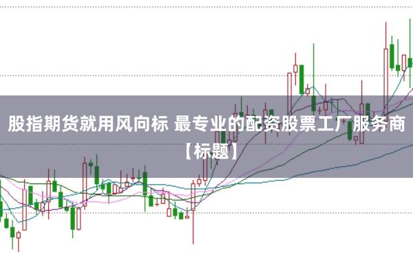 股指期货就用风向标 最专业的配资股票工厂服务商【标题】