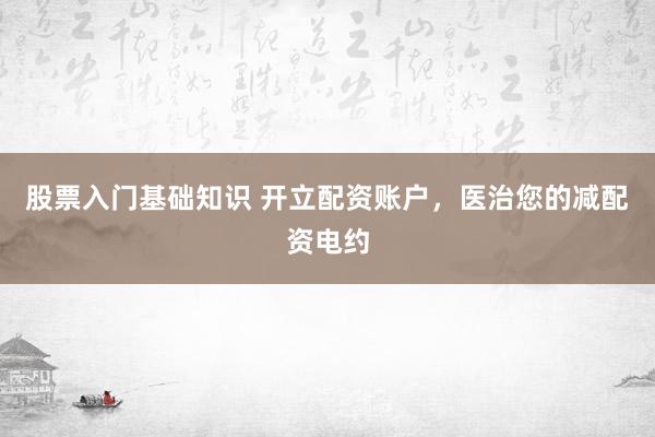 股票入门基础知识 开立配资账户，医治您的减配资电约